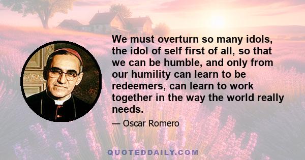 We must overturn so many idols, the idol of self first of all, so that we can be humble, and only from our humility can learn to be redeemers, can learn to work together in the way the world really needs.