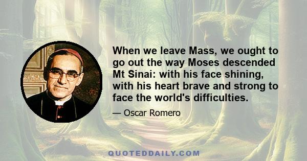 When we leave Mass, we ought to go out the way Moses descended Mt Sinai: with his face shining, with his heart brave and strong to face the world's difficulties.