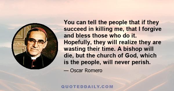 You can tell the people that if they succeed in killing me, that I forgive and bless those who do it. Hopefully, they will realize they are wasting their time. A bishop will die, but the church of God, which is the