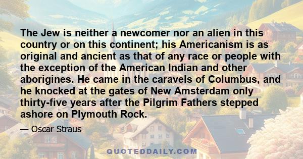 The Jew is neither a newcomer nor an alien in this country or on this continent; his Americanism is as original and ancient as that of any race or people with the exception of the American Indian and other aborigines.