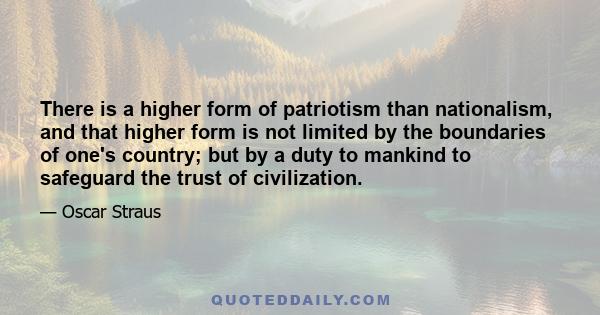 There is a higher form of patriotism than nationalism, and that higher form is not limited by the boundaries of one's country; but by a duty to mankind to safeguard the trust of civilization.