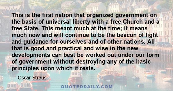 This is the first nation that organized government on the basis of universal liberty with a free Church and a free State. This meant much at the time; it means much now and will continue to be the beacon of light and