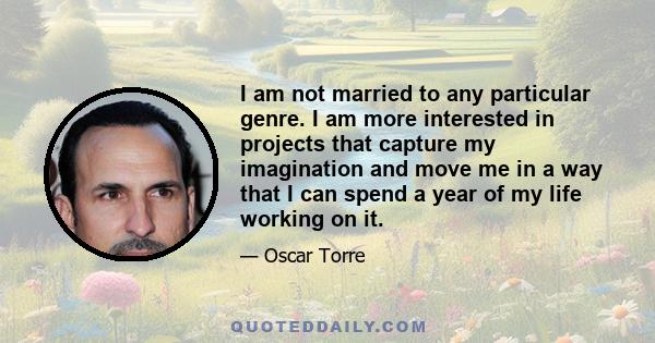 I am not married to any particular genre. I am more interested in projects that capture my imagination and move me in a way that I can spend a year of my life working on it.