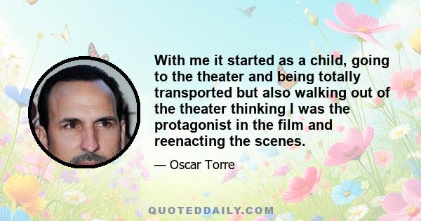 With me it started as a child, going to the theater and being totally transported but also walking out of the theater thinking I was the protagonist in the film and reenacting the scenes.