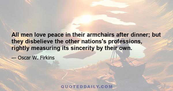 All men love peace in their armchairs after dinner; but they disbelieve the other nations's professions, rightly measuring its sincerity by their own.