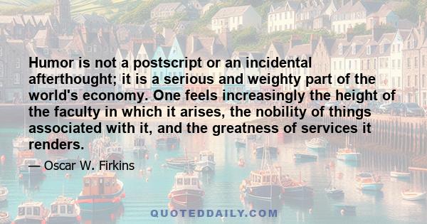 Humor is not a postscript or an incidental afterthought; it is a serious and weighty part of the world's economy. One feels increasingly the height of the faculty in which it arises, the nobility of things associated