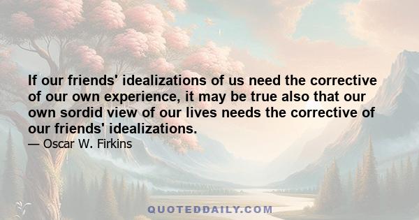 If our friends' idealizations of us need the corrective of our own experience, it may be true also that our own sordid view of our lives needs the corrective of our friends' idealizations.