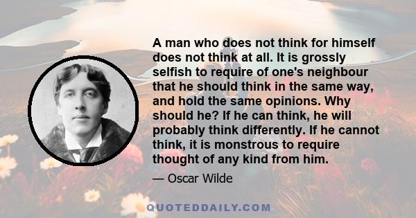 A man who does not think for himself does not think at all. It is grossly selfish to require of one's neighbour that he should think in the same way, and hold the same opinions. Why should he? If he can think, he will