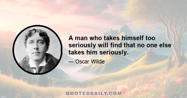 A man who takes himself too seriously will find that no one else takes him seriously.