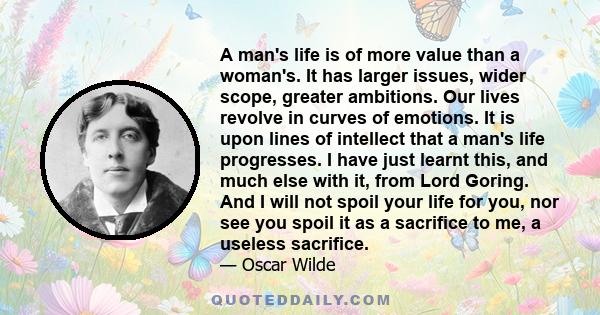 A man's life is of more value than a woman's. It has larger issues, wider scope, greater ambitions. Our lives revolve in curves of emotions. It is upon lines of intellect that a man's life progresses. I have just learnt 