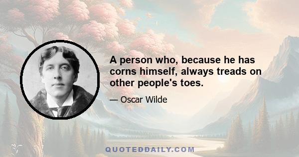 A person who, because he has corns himself, always treads on other people's toes.