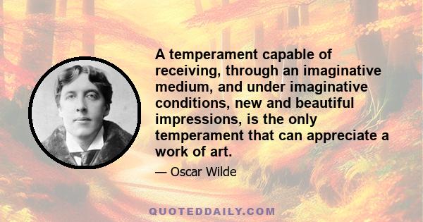 A temperament capable of receiving, through an imaginative medium, and under imaginative conditions, new and beautiful impressions, is the only temperament that can appreciate a work of art.