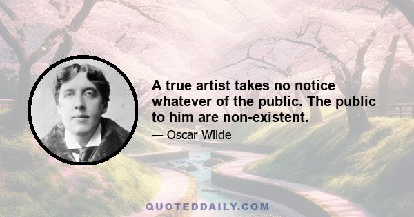 A true artist takes no notice whatever of the public. The public to him are non-existent.