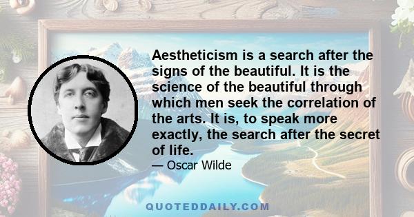 Aestheticism is a search after the signs of the beautiful. It is the science of the beautiful through which men seek the correlation of the arts. It is, to speak more exactly, the search after the secret of life.