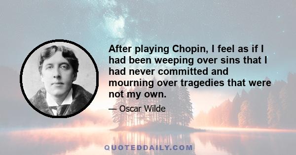 After playing Chopin, I feel as if I had been weeping over sins that I had never committed, and mourning over tragedies that were not my own. Music always seems to me to produce that effect. It creates for one a past of 