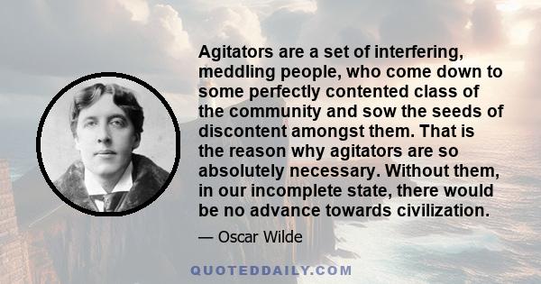 Agitators are a set of interfering, meddling people, who come down to some perfectly contented class of the community and sow the seeds of discontent amongst them. That is the reason why agitators are so absolutely