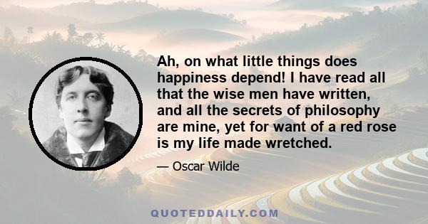 Ah, on what little things does happiness depend! I have read all that the wise men have written, and all the secrets of philosophy are mine, yet for want of a red rose is my life made wretched.