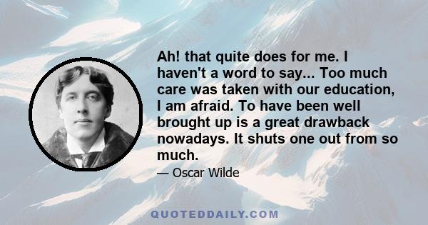 Ah! that quite does for me. I haven't a word to say... Too much care was taken with our education, I am afraid. To have been well brought up is a great drawback nowadays. It shuts one out from so much.