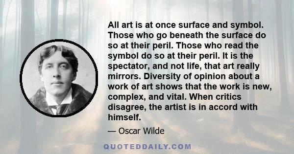 All art is at once surface and symbol. Those who go beneath the surface do so at their peril. Those who read the symbol do so at their peril. It is the spectator, and not life, that art really mirrors. Diversity of