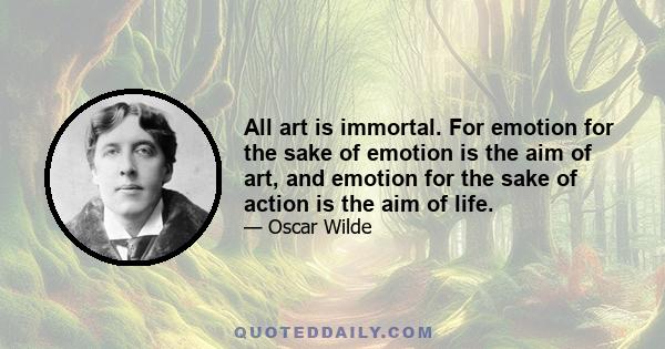 All art is immortal. For emotion for the sake of emotion is the aim of art, and emotion for the sake of action is the aim of life.