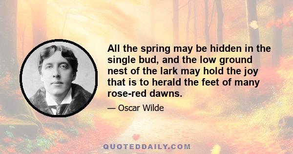 All the spring may be hidden in the single bud, and the low ground nest of the lark may hold the joy that is to herald the feet of many rose-red dawns.