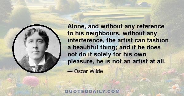 Alone, and without any reference to his neighbours, without any interference, the artist can fashion a beautiful thing; and if he does not do it solely for his own pleasure, he is not an artist at all.