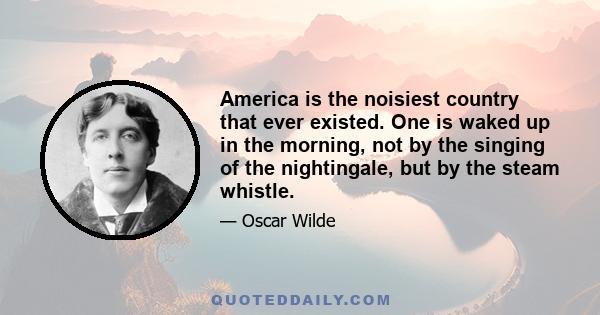 America is the noisiest country that ever existed. One is waked up in the morning, not by the singing of the nightingale, but by the steam whistle.