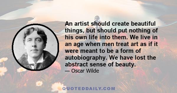 An artist should create beautiful things, but should put nothing of his own life into them. We live in an age when men treat art as if it were meant to be a form of autobiography. We have lost the abstract sense of