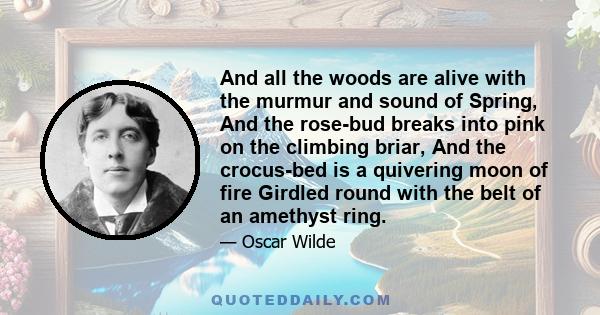 And all the woods are alive with the murmur and sound of Spring, And the rose-bud breaks into pink on the climbing briar, And the crocus-bed is a quivering moon of fire Girdled round with the belt of an amethyst ring.