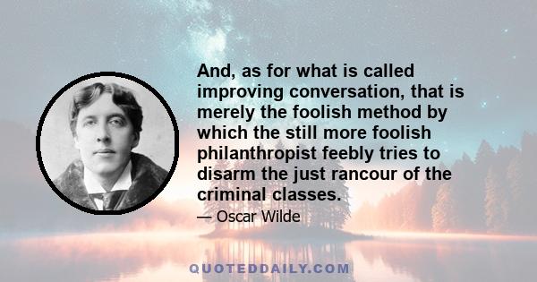 And, as for what is called improving conversation, that is merely the foolish method by which the still more foolish philanthropist feebly tries to disarm the just rancour of the criminal classes.