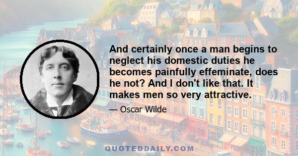 And certainly once a man begins to neglect his domestic duties he becomes painfully effeminate, does he not? And I don't like that. It makes men so very attractive.