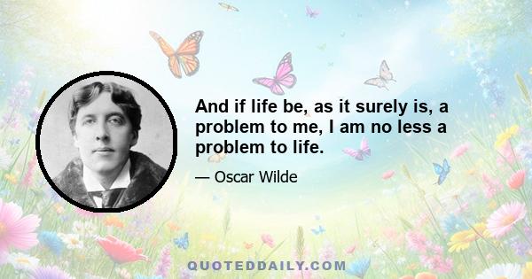 And if life be, as it surely is, a problem to me, I am no less a problem to life.