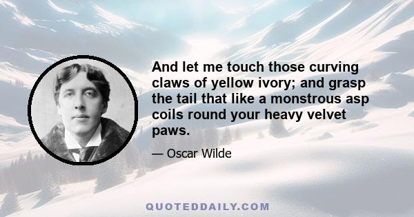 And let me touch those curving claws of yellow ivory; and grasp the tail that like a monstrous asp coils round your heavy velvet paws.