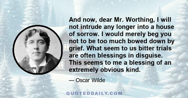 And now, dear Mr. Worthing, I will not intrude any longer into a house of sorrow. I would merely beg you not to be too much bowed down by grief. What seem to us bitter trials are often blessings in disguise. This seems