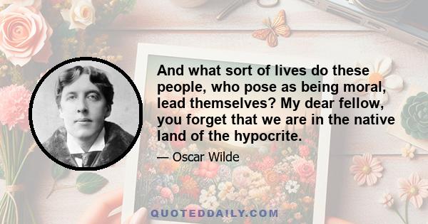 And what sort of lives do these people, who pose as being moral, lead themselves? My dear fellow, you forget that we are in the native land of the hypocrite.