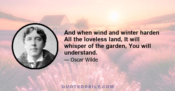 And when wind and winter harden All the loveless land, It will whisper of the garden, You will understand.