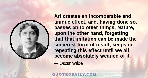 Art creates an incomparable and unique effect, and, having done so, passes on to other things. Nature, upon the other hand, forgetting that that imitation can be made the sincerest form of insult, keeps on repeating