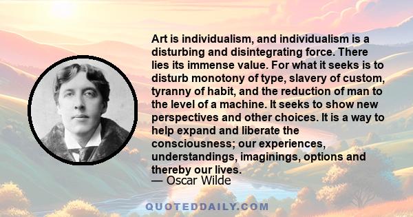 Art is individualism, and individualism is a disturbing and disintegrating force. There lies its immense value. For what it seeks is to disturb monotony of type, slavery of custom, tyranny of habit, and the reduction of 