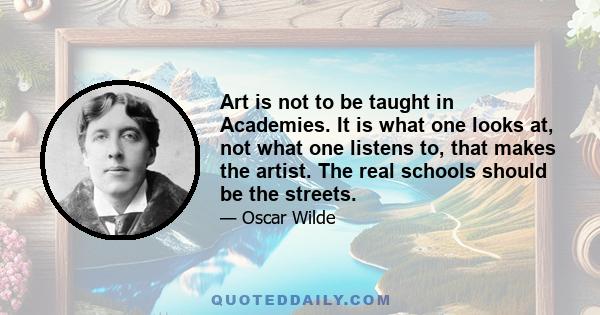 Art is not to be taught in Academies. It is what one looks at, not what one listens to, that makes the artist. The real schools should be the streets.