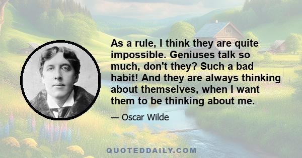 As a rule, I think they are quite impossible. Geniuses talk so much, don't they? Such a bad habit! And they are always thinking about themselves, when I want them to be thinking about me.