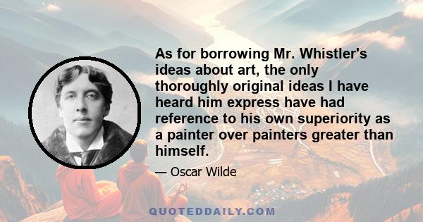 As for borrowing Mr. Whistler's ideas about art, the only thoroughly original ideas I have heard him express have had reference to his own superiority as a painter over painters greater than himself.