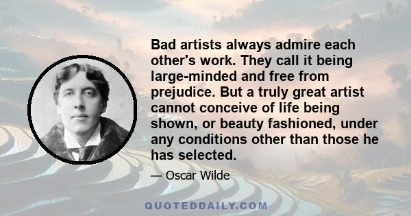 Bad artists always admire each other's work. They call it being large-minded and free from prejudice. But a truly great artist cannot conceive of life being shown, or beauty fashioned, under any conditions other than