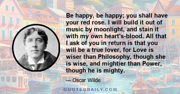 Be happy, be happy; you shall have your red rose. I will build it out of music by moonlight, and stain it with my own heart's-blood. All that I ask of you in return is that you will be a true lover, for Love is wiser