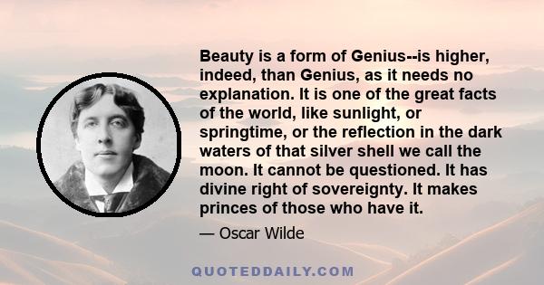 Beauty is a form of Genius--is higher, indeed, than Genius, as it needs no explanation. It is one of the great facts of the world, like sunlight, or springtime, or the reflection in the dark waters of that silver shell