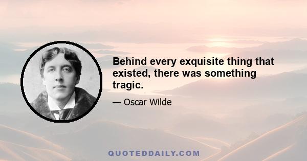 Behind every exquisite thing that existed, there was something tragic.