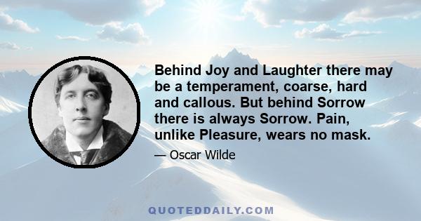 Behind Joy and Laughter there may be a temperament, coarse, hard and callous. But behind Sorrow there is always Sorrow. Pain, unlike Pleasure, wears no mask.