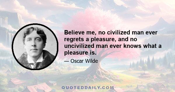 Believe me, no civilized man ever regrets a pleasure, and no uncivilized man ever knows what a pleasure is.