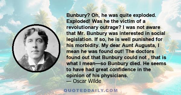 Bunbury? Oh, he was quite exploded. Exploded! Was he the victim of a revolutionary outrage? I was not aware that Mr. Bunbury was interested in social legislation. If so, he is well punished for his morbidity. My dear