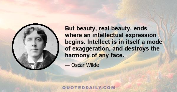 But beauty, real beauty, ends where an intellectual expression begins. Intellect is in itself a mode of exaggeration, and destroys the harmony of any face. The moment one sits down to think, one becomes all nose, or all 