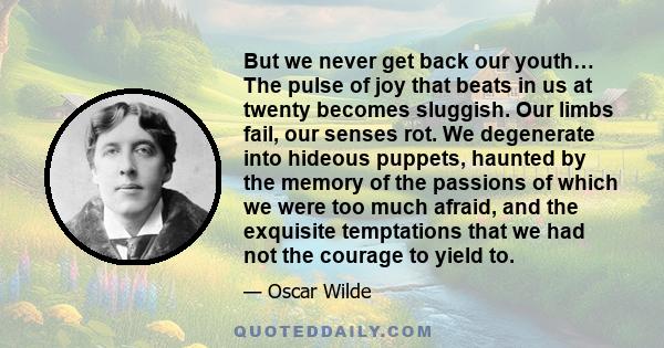 But we never get back our youth… The pulse of joy that beats in us at twenty becomes sluggish. Our limbs fail, our senses rot. We degenerate into hideous puppets, haunted by the memory of the passions of which we were